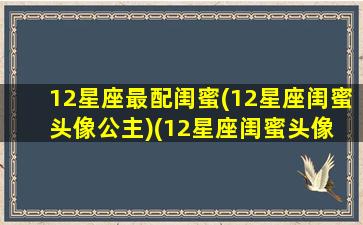 12星座最配闺蜜(12星座闺蜜头像公主)(12星座闺蜜头像 公主)